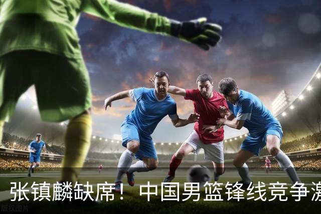 张镇麟缺席！中国男篮锋线竞争激烈 王俊杰异军突起引关注